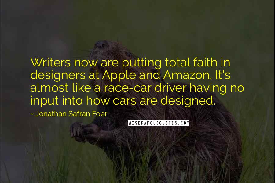 Jonathan Safran Foer Quotes: Writers now are putting total faith in designers at Apple and Amazon. It's almost like a race-car driver having no input into how cars are designed.