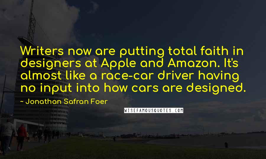 Jonathan Safran Foer Quotes: Writers now are putting total faith in designers at Apple and Amazon. It's almost like a race-car driver having no input into how cars are designed.