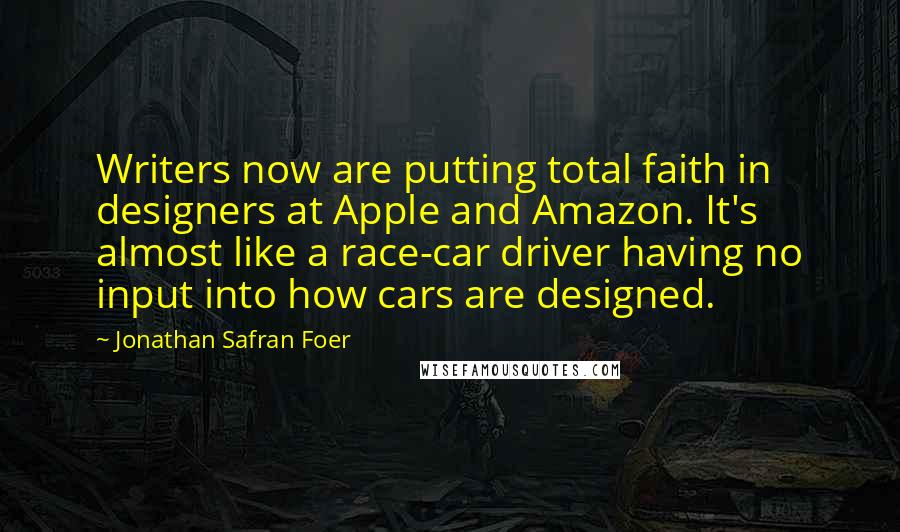 Jonathan Safran Foer Quotes: Writers now are putting total faith in designers at Apple and Amazon. It's almost like a race-car driver having no input into how cars are designed.