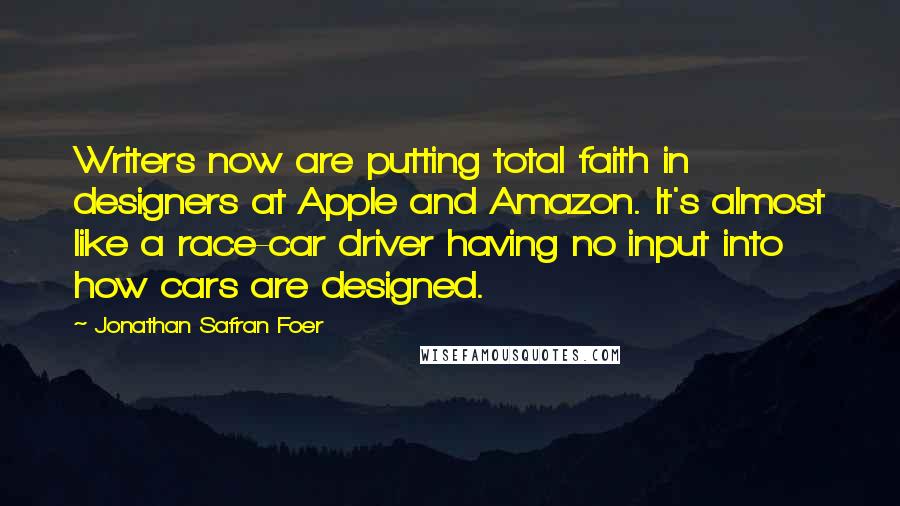 Jonathan Safran Foer Quotes: Writers now are putting total faith in designers at Apple and Amazon. It's almost like a race-car driver having no input into how cars are designed.