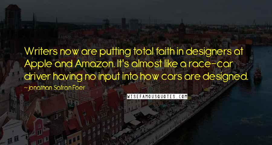 Jonathan Safran Foer Quotes: Writers now are putting total faith in designers at Apple and Amazon. It's almost like a race-car driver having no input into how cars are designed.