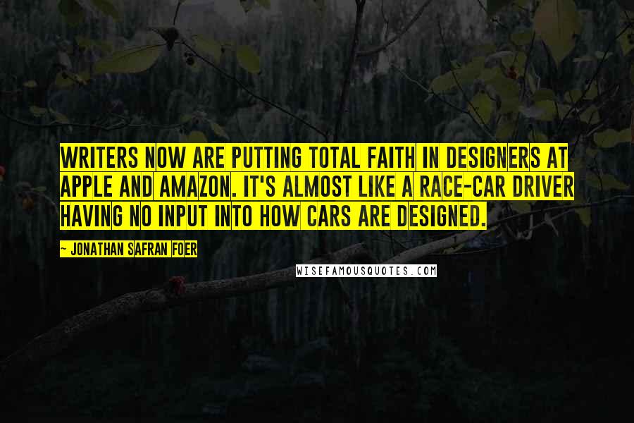 Jonathan Safran Foer Quotes: Writers now are putting total faith in designers at Apple and Amazon. It's almost like a race-car driver having no input into how cars are designed.