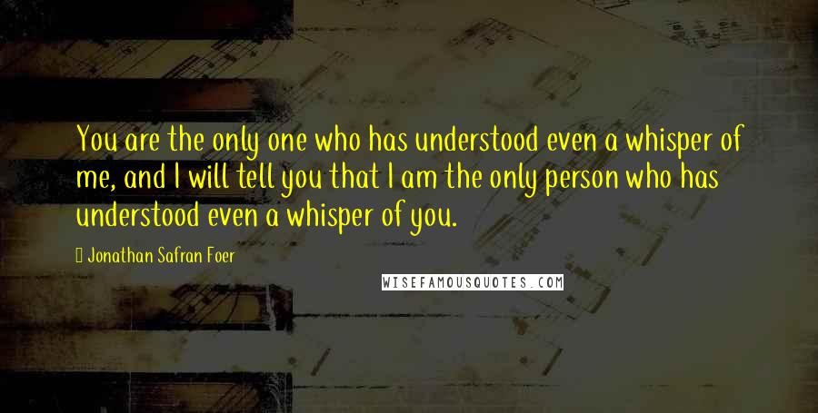 Jonathan Safran Foer Quotes: You are the only one who has understood even a whisper of me, and I will tell you that I am the only person who has understood even a whisper of you.