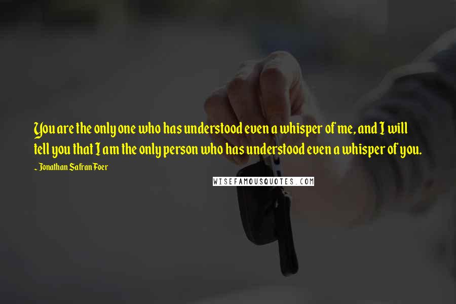 Jonathan Safran Foer Quotes: You are the only one who has understood even a whisper of me, and I will tell you that I am the only person who has understood even a whisper of you.