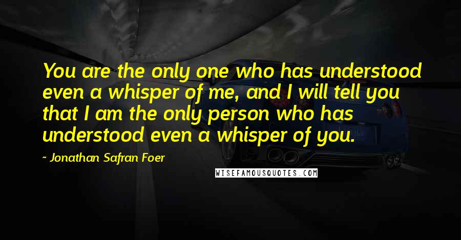 Jonathan Safran Foer Quotes: You are the only one who has understood even a whisper of me, and I will tell you that I am the only person who has understood even a whisper of you.