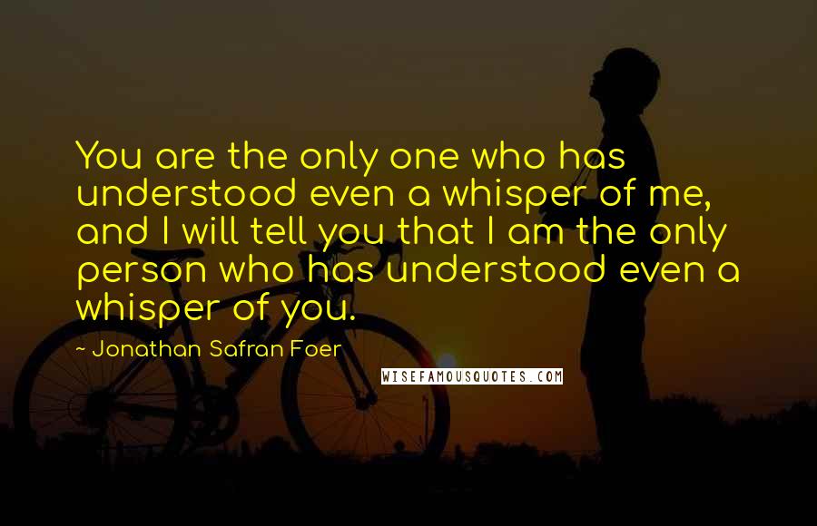 Jonathan Safran Foer Quotes: You are the only one who has understood even a whisper of me, and I will tell you that I am the only person who has understood even a whisper of you.