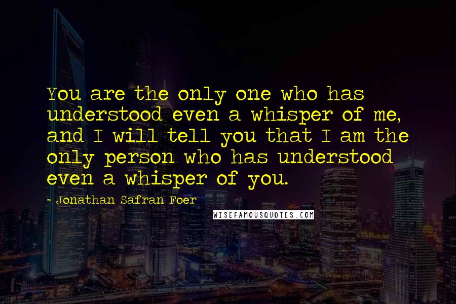 Jonathan Safran Foer Quotes: You are the only one who has understood even a whisper of me, and I will tell you that I am the only person who has understood even a whisper of you.