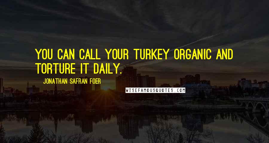 Jonathan Safran Foer Quotes: You can call your turkey organic and torture it daily.