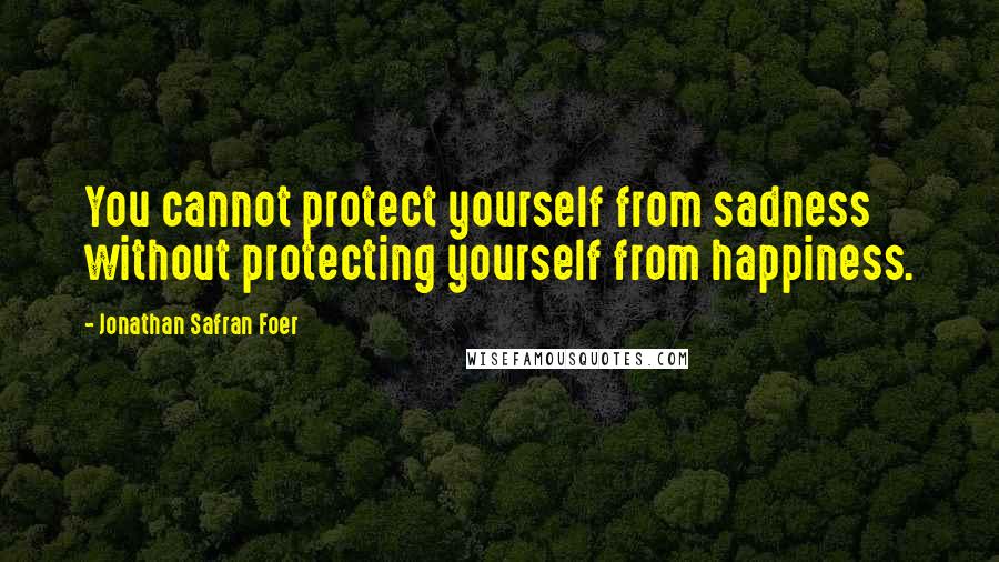 Jonathan Safran Foer Quotes: You cannot protect yourself from sadness without protecting yourself from happiness.