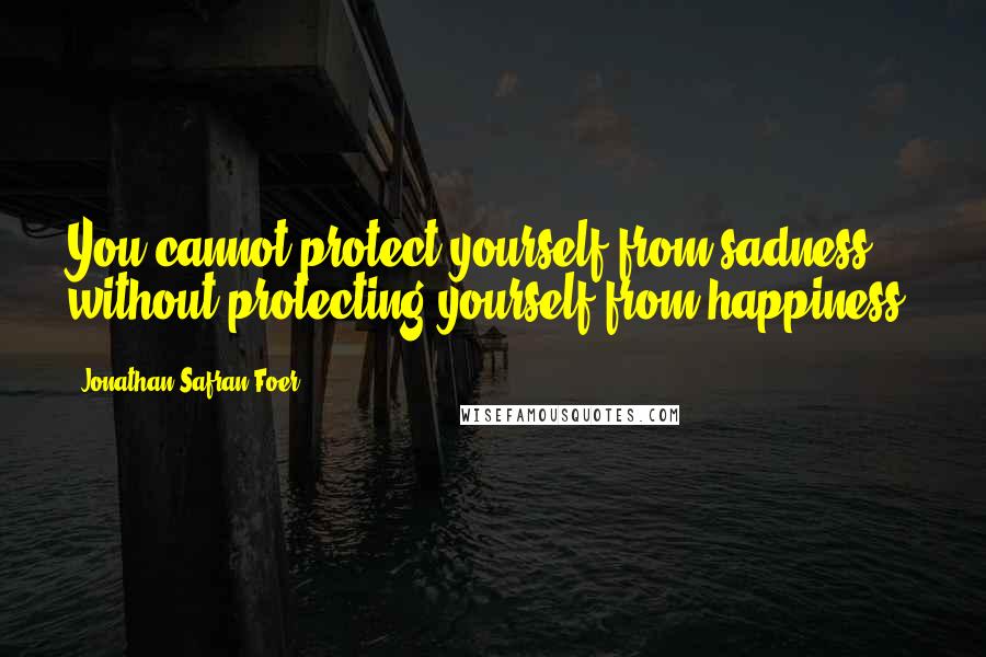 Jonathan Safran Foer Quotes: You cannot protect yourself from sadness without protecting yourself from happiness.