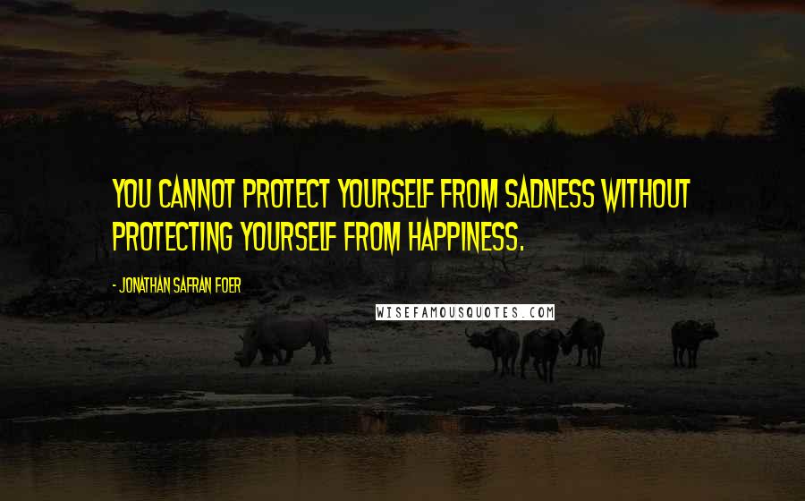 Jonathan Safran Foer Quotes: You cannot protect yourself from sadness without protecting yourself from happiness.