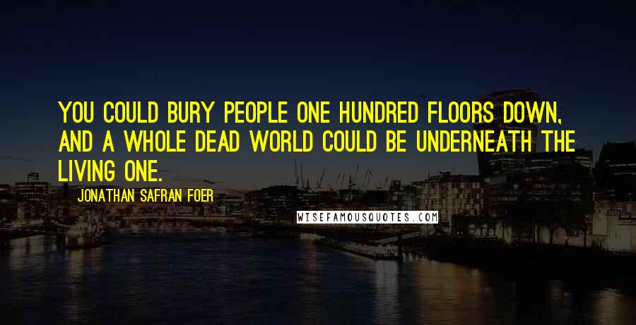 Jonathan Safran Foer Quotes: You could bury people one hundred floors down, and a whole dead world could be underneath the living one.