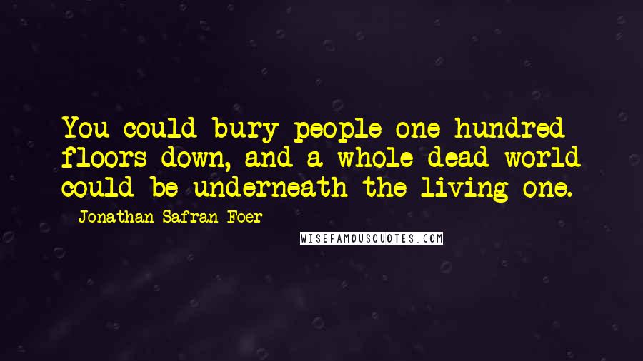 Jonathan Safran Foer Quotes: You could bury people one hundred floors down, and a whole dead world could be underneath the living one.