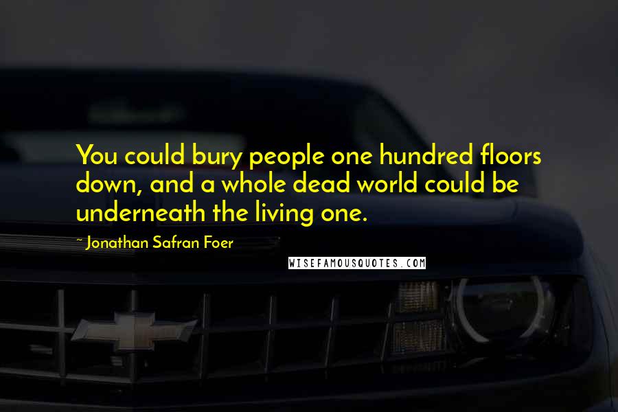 Jonathan Safran Foer Quotes: You could bury people one hundred floors down, and a whole dead world could be underneath the living one.