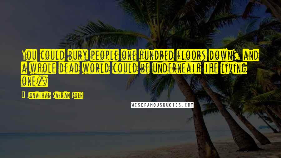 Jonathan Safran Foer Quotes: You could bury people one hundred floors down, and a whole dead world could be underneath the living one.