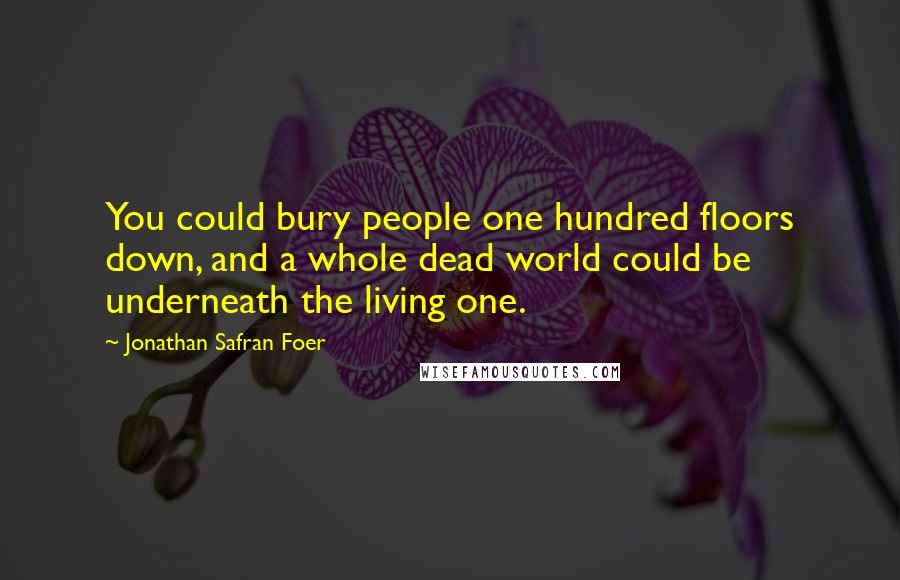 Jonathan Safran Foer Quotes: You could bury people one hundred floors down, and a whole dead world could be underneath the living one.