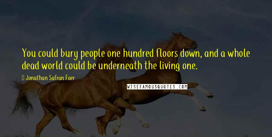 Jonathan Safran Foer Quotes: You could bury people one hundred floors down, and a whole dead world could be underneath the living one.