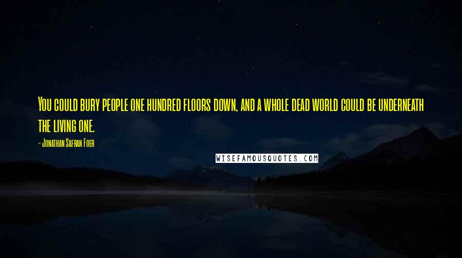 Jonathan Safran Foer Quotes: You could bury people one hundred floors down, and a whole dead world could be underneath the living one.