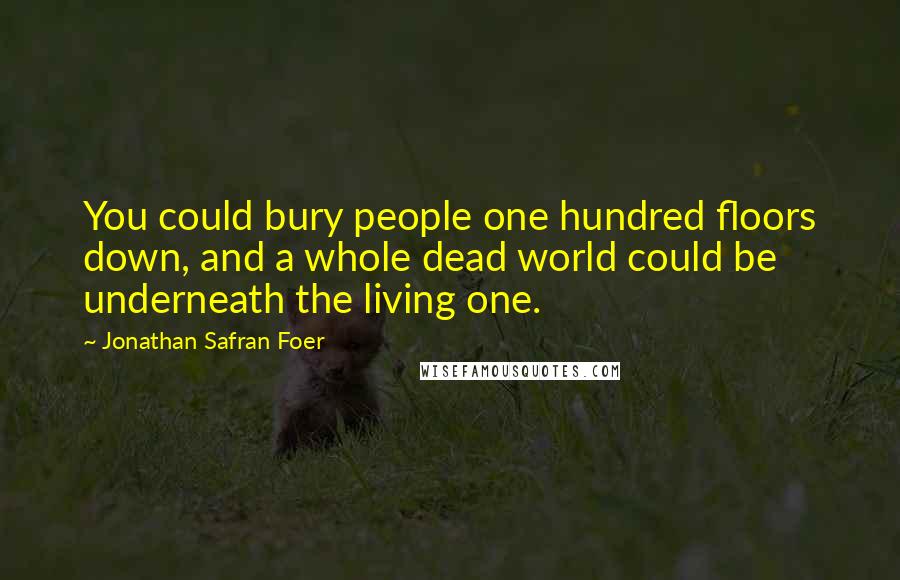 Jonathan Safran Foer Quotes: You could bury people one hundred floors down, and a whole dead world could be underneath the living one.