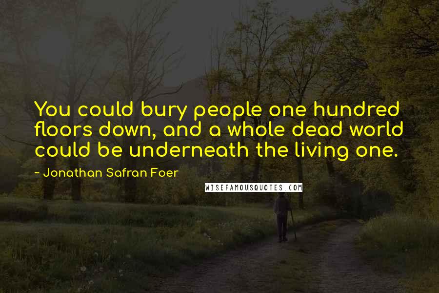 Jonathan Safran Foer Quotes: You could bury people one hundred floors down, and a whole dead world could be underneath the living one.