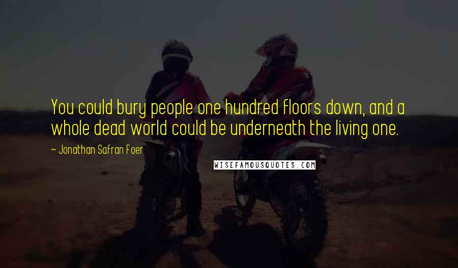 Jonathan Safran Foer Quotes: You could bury people one hundred floors down, and a whole dead world could be underneath the living one.