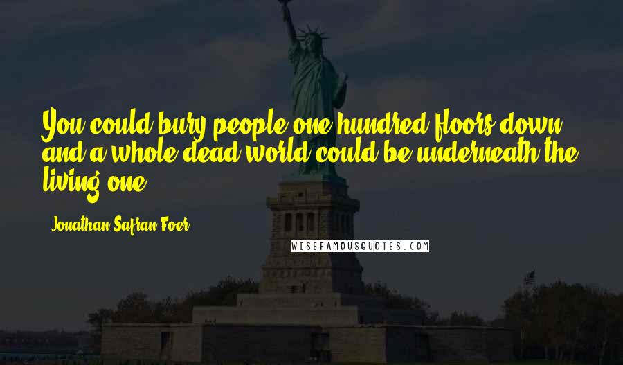 Jonathan Safran Foer Quotes: You could bury people one hundred floors down, and a whole dead world could be underneath the living one.