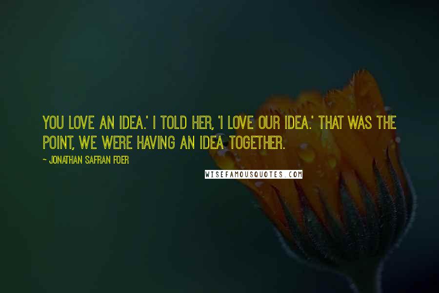 Jonathan Safran Foer Quotes: You love an idea.' I told her, 'I love our idea.' That was the point, we were having an idea together.