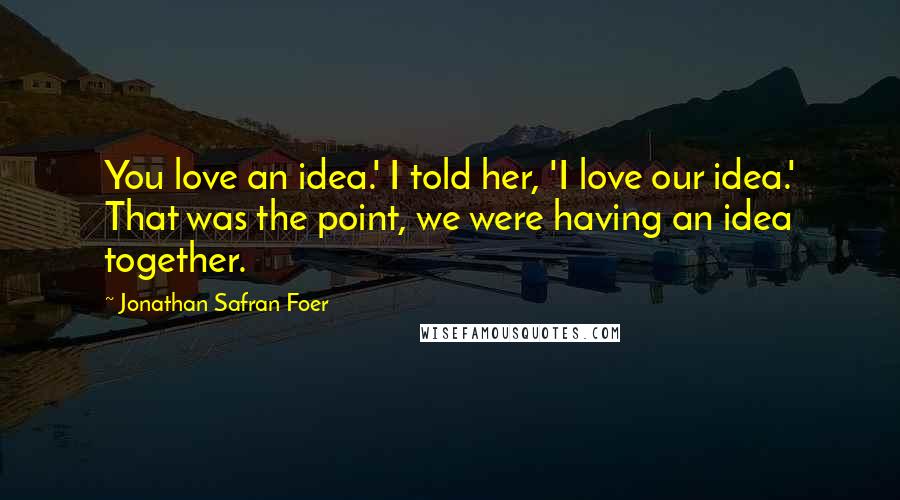 Jonathan Safran Foer Quotes: You love an idea.' I told her, 'I love our idea.' That was the point, we were having an idea together.