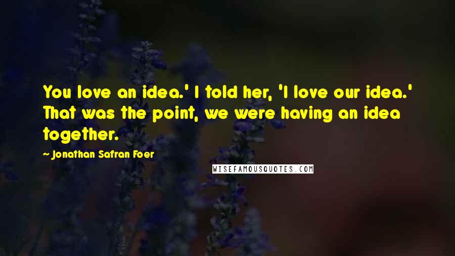 Jonathan Safran Foer Quotes: You love an idea.' I told her, 'I love our idea.' That was the point, we were having an idea together.