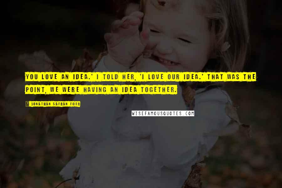 Jonathan Safran Foer Quotes: You love an idea.' I told her, 'I love our idea.' That was the point, we were having an idea together.