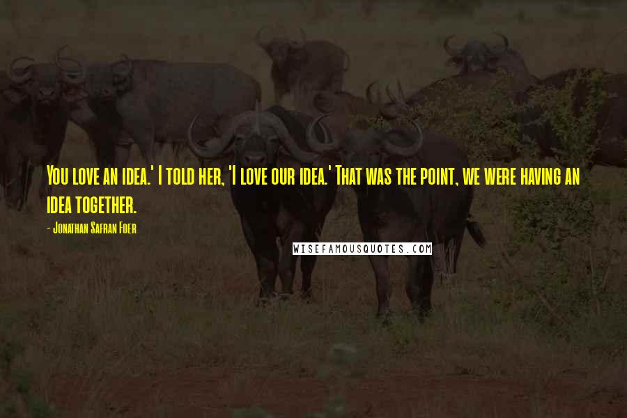 Jonathan Safran Foer Quotes: You love an idea.' I told her, 'I love our idea.' That was the point, we were having an idea together.