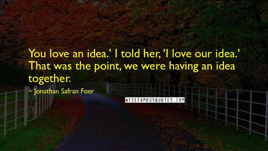 Jonathan Safran Foer Quotes: You love an idea.' I told her, 'I love our idea.' That was the point, we were having an idea together.