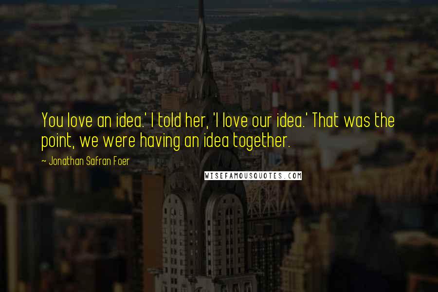 Jonathan Safran Foer Quotes: You love an idea.' I told her, 'I love our idea.' That was the point, we were having an idea together.
