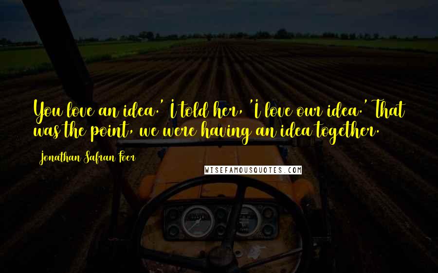 Jonathan Safran Foer Quotes: You love an idea.' I told her, 'I love our idea.' That was the point, we were having an idea together.
