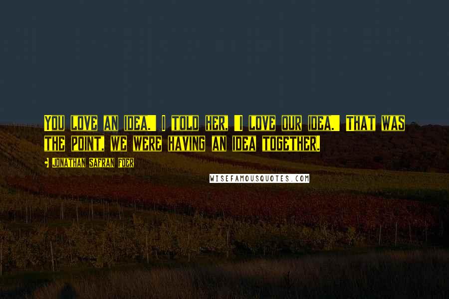 Jonathan Safran Foer Quotes: You love an idea.' I told her, 'I love our idea.' That was the point, we were having an idea together.