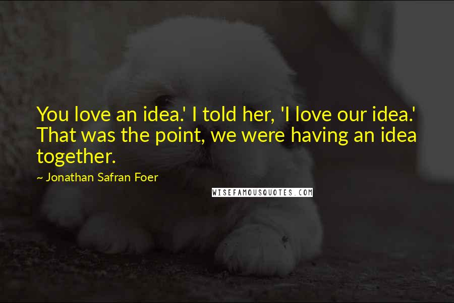 Jonathan Safran Foer Quotes: You love an idea.' I told her, 'I love our idea.' That was the point, we were having an idea together.