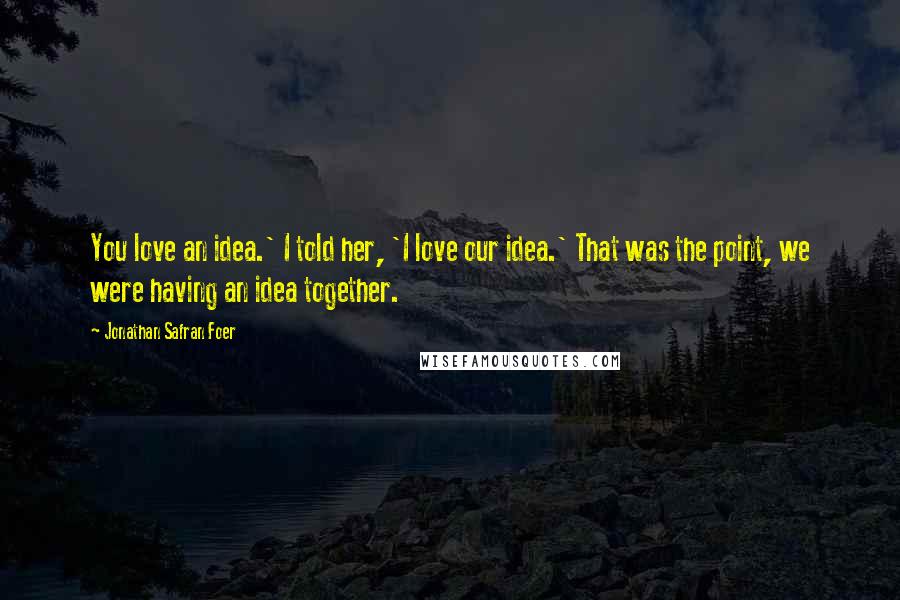 Jonathan Safran Foer Quotes: You love an idea.' I told her, 'I love our idea.' That was the point, we were having an idea together.