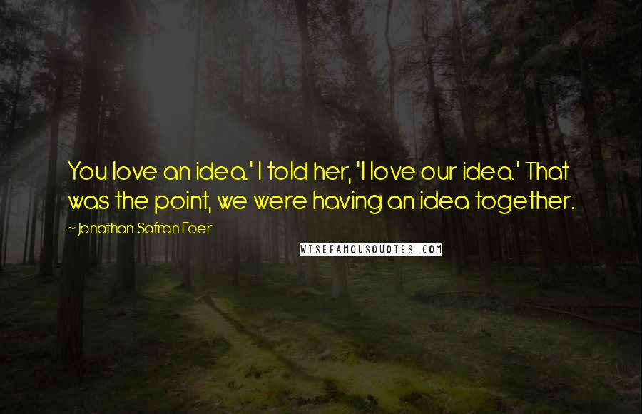Jonathan Safran Foer Quotes: You love an idea.' I told her, 'I love our idea.' That was the point, we were having an idea together.