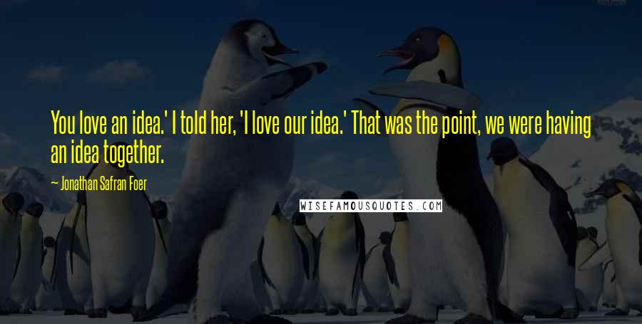 Jonathan Safran Foer Quotes: You love an idea.' I told her, 'I love our idea.' That was the point, we were having an idea together.