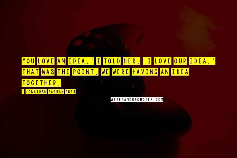 Jonathan Safran Foer Quotes: You love an idea.' I told her, 'I love our idea.' That was the point, we were having an idea together.