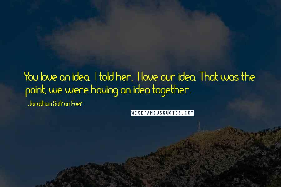 Jonathan Safran Foer Quotes: You love an idea.' I told her, 'I love our idea.' That was the point, we were having an idea together.