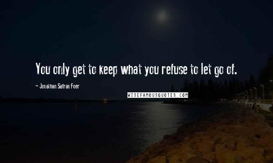 Jonathan Safran Foer Quotes: You only get to keep what you refuse to let go of.