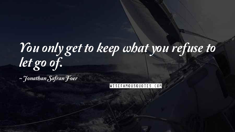 Jonathan Safran Foer Quotes: You only get to keep what you refuse to let go of.