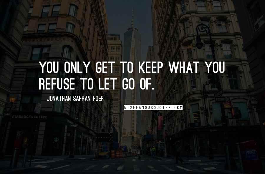 Jonathan Safran Foer Quotes: You only get to keep what you refuse to let go of.