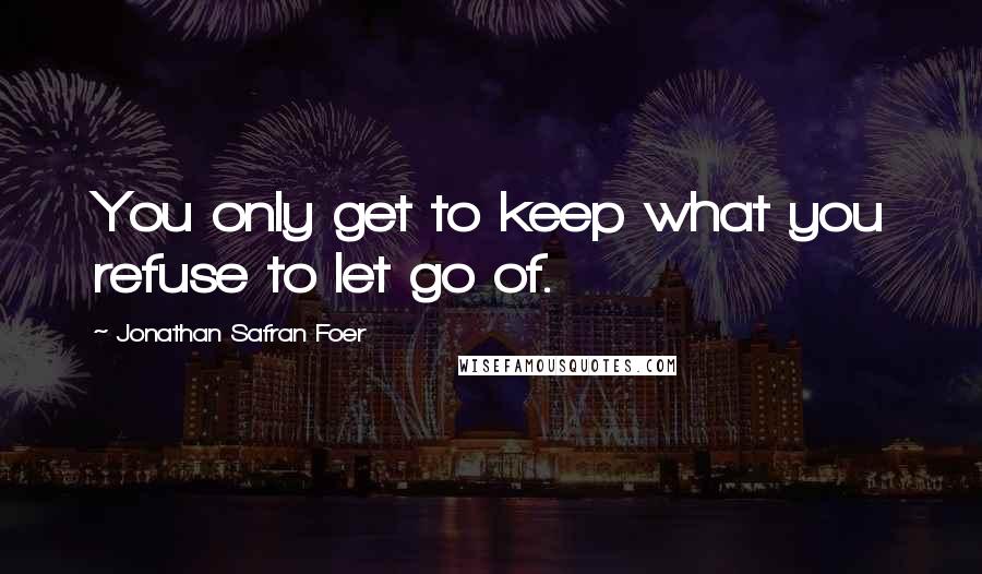 Jonathan Safran Foer Quotes: You only get to keep what you refuse to let go of.