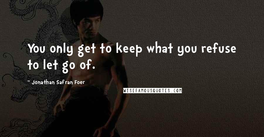 Jonathan Safran Foer Quotes: You only get to keep what you refuse to let go of.