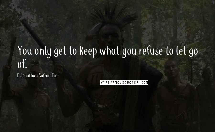 Jonathan Safran Foer Quotes: You only get to keep what you refuse to let go of.
