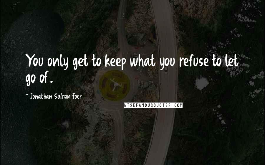 Jonathan Safran Foer Quotes: You only get to keep what you refuse to let go of.