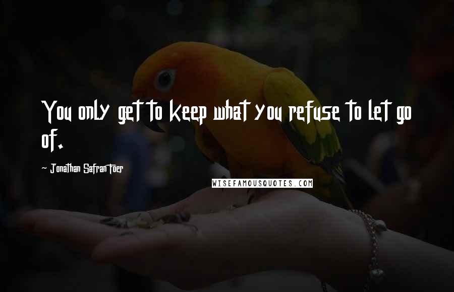 Jonathan Safran Foer Quotes: You only get to keep what you refuse to let go of.