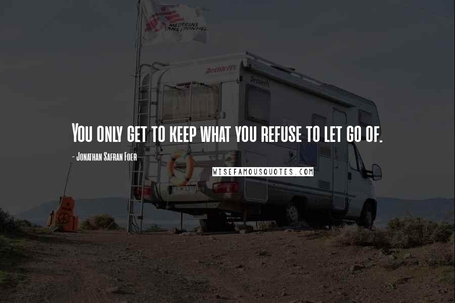 Jonathan Safran Foer Quotes: You only get to keep what you refuse to let go of.